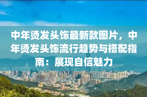 中年燙發(fā)頭飾最新款圖片，中年燙發(fā)頭飾流行趨勢與搭配指南：展現(xiàn)自信魅力液壓動力機械,元件制造