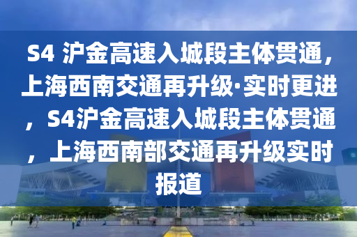 S4 滬金高速入城液壓動力機械,元件制造段主體貫通，上海西南交通再升級·實時更進，S4滬金高速入城段主體貫通，上海西南部交通再升級實時報道