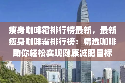 瘦身咖啡霜排行榜最新，最新瘦身咖啡霜排行榜：精選咖啡助你輕松實(shí)現(xiàn)健康減肥目標(biāo)液壓動(dòng)力機(jī)械,元件制造