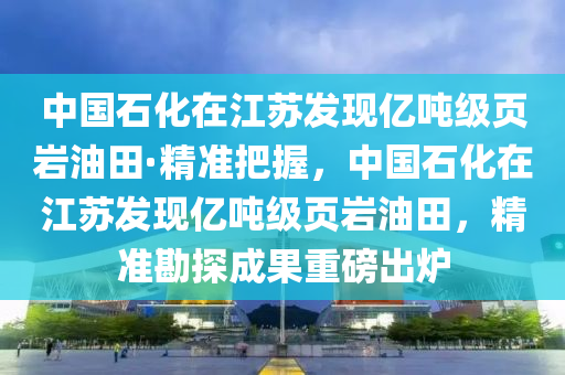 中國石化在江蘇發(fā)現(xiàn)億噸級頁巖油田·精準把握，中國石化在江蘇發(fā)現(xiàn)億噸級頁巖油田，精準勘探成果重磅出爐