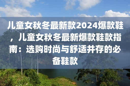 兒童女秋冬最新款2024爆款鞋，兒童女秋冬最新爆款鞋款指南：選購時尚與舒適并存的必備鞋款