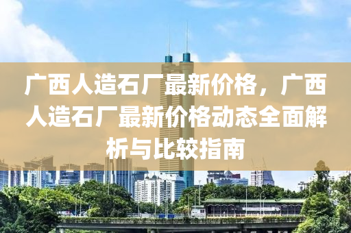 廣西人造石廠最新價(jià)格，廣西人造石廠最新價(jià)格動(dòng)態(tài)全面解析與比較指南