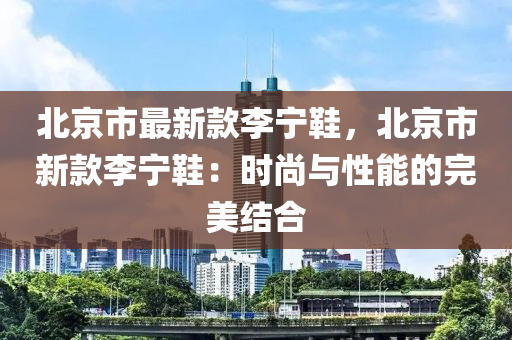 北京市最新款李寧鞋，北京市新款李寧鞋：時尚與性能的完美結(jié)合