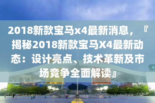 2018新款寶馬x4最新消息，『揭秘2018新款寶馬X4最新動態(tài)：設計亮點、技術(shù)革新及市場競爭全面解讀』