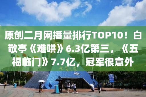 原創(chuàng)二月網(wǎng)播量排行TOP10！白敬亭《難哄》6.3億第三，《五福臨門》7.7億，冠軍很意外