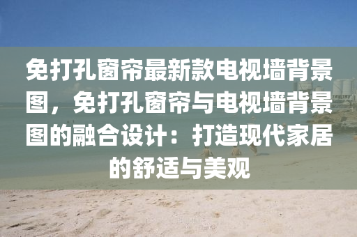 免打孔窗簾最新款電視墻背景圖，免打孔窗簾與電視墻背景圖的融合設(shè)計(jì)：打造現(xiàn)代家居的舒適與美觀