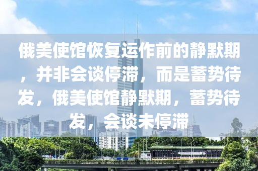 俄美使館恢復(fù)運作前的靜默期，并非會談停滯，而是蓄勢待發(fā)，俄美使館靜默期，蓄勢待發(fā)，會談未停滯