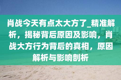 肖戰(zhàn)今天有點太大方了_精準解析，揭秘背后原因及影響，肖戰(zhàn)大方行為背后的真相，原因解析與影響剖析