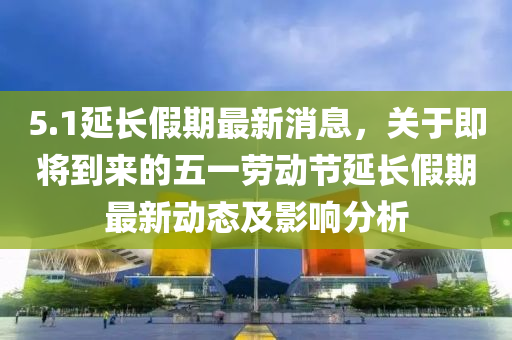 5.1延長假期最新消息，關(guān)于即將到來的五一勞動(dòng)節(jié)延長假期最新動(dòng)態(tài)及影響分析液壓動(dòng)力機(jī)械,元件制造