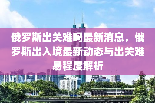 俄羅斯出關(guān)難嗎最新消息，俄羅斯出入境最新動態(tài)與出關(guān)難易程度解析液壓動力機(jī)械,元件制造