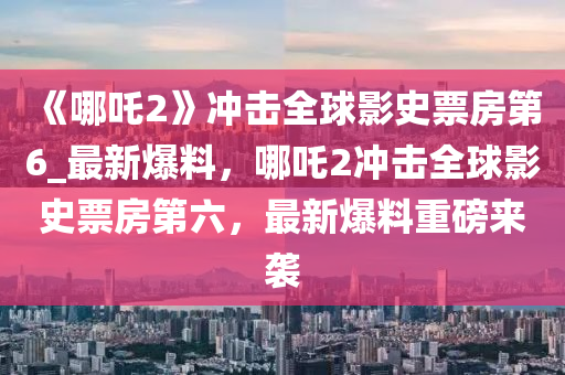 《哪吒2》沖擊全球影史票房第6_最新爆料，哪吒2沖擊全球影史票房第六，最新爆料重磅來襲