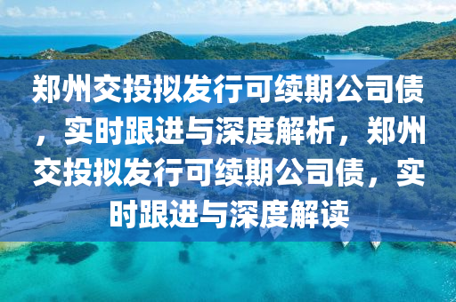 鄭州交投擬發(fā)行可續(xù)期公司債，實時跟進與深度解析，鄭州交投擬發(fā)行可續(xù)期公司債，實時跟進與深度解讀