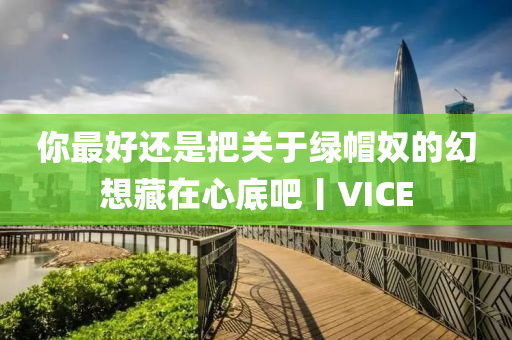 你最好還是把關(guān)于綠帽奴的幻想藏在心底吧丨VICE