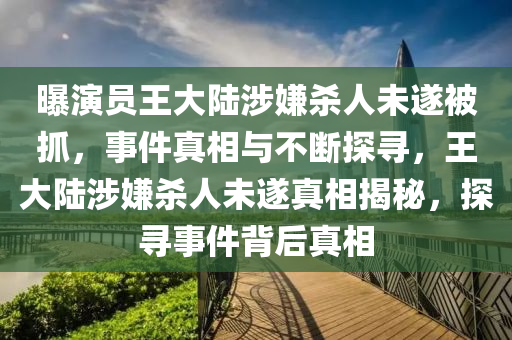 曝演員王大陸涉嫌殺人未遂被抓，事件真相與不斷探尋，王大陸涉嫌殺人未遂真相揭秘，探尋事件背后真相