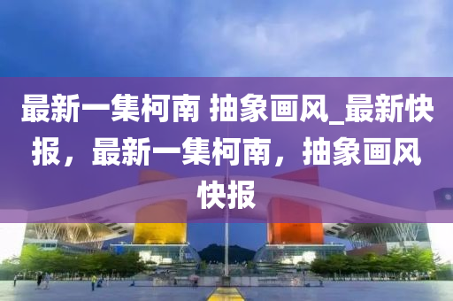 最新一集柯南 抽象畫(huà)風(fēng)_最新快報(bào)，最新一集柯南，抽象畫(huà)風(fēng)快報(bào)液壓動(dòng)力機(jī)械,元件制造