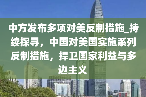 中方發(fā)布多項對美反制措施_持續(xù)探尋，中國對美國實施系列反制措施，捍衛(wèi)國家利益與多邊主義液壓動力機械,元件制造