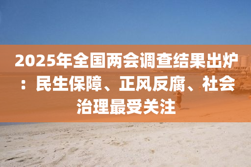 2025年全國兩會(huì)調(diào)查結(jié)果液壓動(dòng)力機(jī)械,元件制造出爐：民生保障、正風(fēng)反腐、社會(huì)治理最受關(guān)注