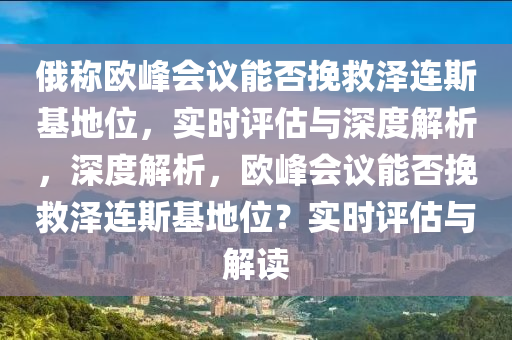 俄稱歐峰會議能否挽救澤連斯基地位，實時評估與深度解析，深度解析，歐峰會議能否挽救澤連斯基地位？實時評估與解讀