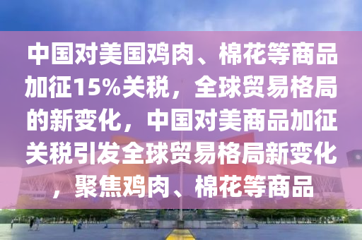 中國(guó)對(duì)美國(guó)雞肉、棉花等商品加征15%關(guān)稅，全球貿(mào)易格局的新變化，中國(guó)對(duì)美商品加征關(guān)稅引發(fā)全球貿(mào)易格局新變化，聚焦雞肉、棉花等商品