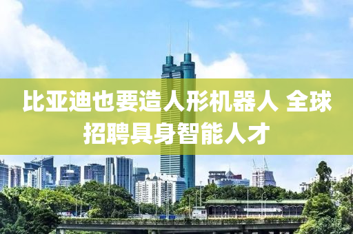 比亞迪也要造液壓動力機械,元件制造人形機器人 全球招聘具身智能人才