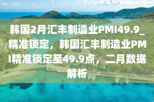 韓國2月匯豐制造液壓動(dòng)力機(jī)械,元件制造業(yè)PMI49.9_精準(zhǔn)鎖定，韓國匯豐制造業(yè)PMI精準(zhǔn)鎖定至49.9點(diǎn)，二月數(shù)據(jù)解析