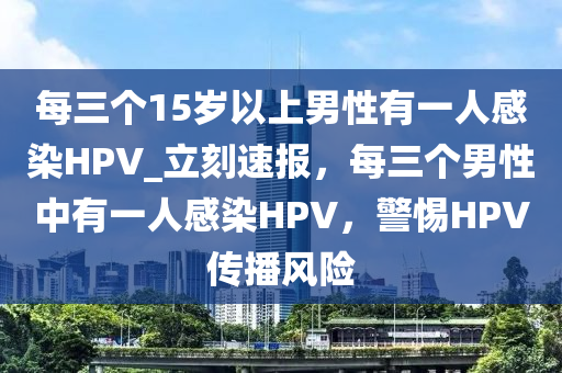 每三個(gè)15歲以上男性有一人感染HPV_立刻速報(bào)，每三個(gè)男性中有一人感染HPV，警惕HPV傳播風(fēng)險(xiǎn)