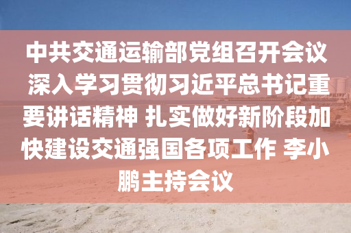 中共交通運輸部黨組召開會議 深入學習貫徹習近平總書記重要講話精神 扎實做好新階段加快建設交通強國各項工作 李小鵬主持會議