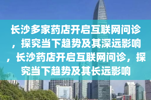 長沙多家藥店開啟互聯(lián)網(wǎng)問診，探究當下趨勢及其深遠影響，長沙藥店開啟互聯(lián)網(wǎng)問診，探究當下趨勢及其長遠影響液壓動力機械,元件制造