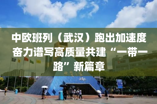 中歐班列（武漢）跑出加速度 奮力譜液壓動力機械,元件制造寫高質量共建“一帶一路”新篇章