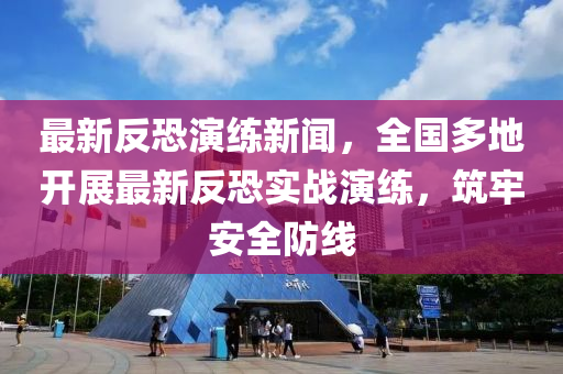 最新反恐演練新聞，全國多地開展最新液壓動力機(jī)械,元件制造反恐實(shí)戰(zhàn)演練，筑牢安全防線