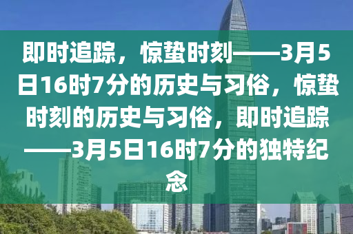 即時追蹤，驚蟄時刻——3月5日16時7分的歷史與習(xí)俗，驚蟄時刻的歷史與習(xí)俗，即時追蹤——3月5日16時7分的獨特紀(jì)念液壓動力機械,元件制造