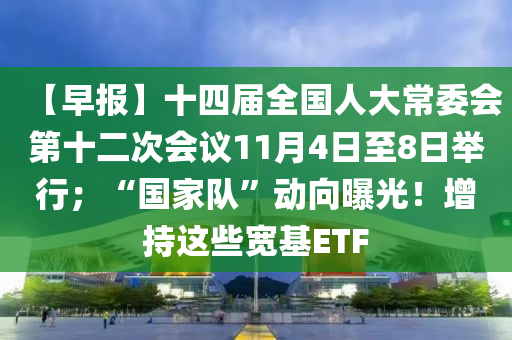 【早報】十四屆全國人大常委會第十二次會議11月4日至8日舉行；“國家隊”動向曝光！增持這些寬基ETF