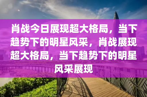 肖戰(zhàn)今日展現(xiàn)超大格局，當(dāng)下趨勢下的明星風(fēng)采，肖戰(zhàn)展現(xiàn)超大格局，當(dāng)下趨勢下的明星風(fēng)采展現(xiàn)液壓動力機械,元件制造