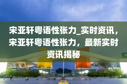 宋亞軒粵語性張力_實時資訊，宋亞軒粵語性張力，最新實時資訊揭秘液壓動力機械,元件制造