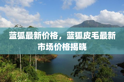 藍(lán)狐最新價格，藍(lán)狐皮毛最新市場價格液壓動力機(jī)械,元件制造揭曉