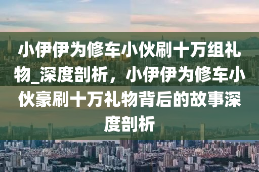 小伊伊為修車小伙刷十萬組禮物_深度剖析，小伊伊為修車小伙豪刷十萬禮物背后的故事深度剖析液壓動(dòng)力機(jī)械,元件制造