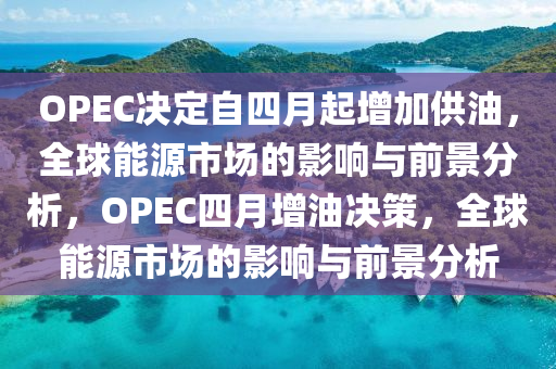 OPEC決定自四月液壓動(dòng)力機(jī)械,元件制造起增加供油，全球能源市場(chǎng)的影響與前景分析，OPEC四月增油決策，全球能源市場(chǎng)的影響與前景分析