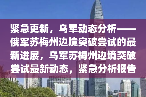 緊急更新，烏軍動態(tài)分析——俄軍蘇梅州邊境突破嘗試的最新進展，烏軍蘇梅州邊境突破嘗試最新動態(tài)，緊急分析報告液壓動力機械,元件制造