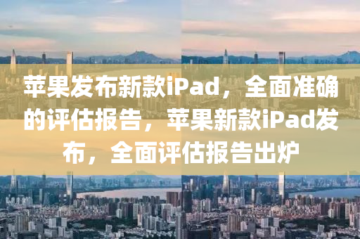 蘋果發(fā)布新款iPad，全面準確的評估報告，蘋果新款iPad發(fā)布，全面評估報告出爐