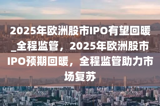 2025年歐洲股市IPO有望回暖_全程監(jiān)管，2025年歐洲股市IPO預期回暖，全程監(jiān)管助力市場復蘇液壓動力機械,元件制造