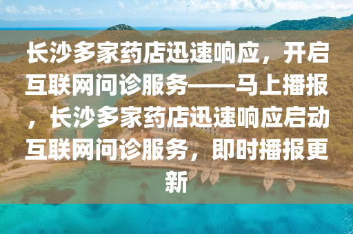 長沙多家藥店迅速響應，開啟互聯網問診服務——馬上播報，長沙多家藥店迅速響應啟動互聯網問診服務，即時播報更新液壓動力機械,元件制造