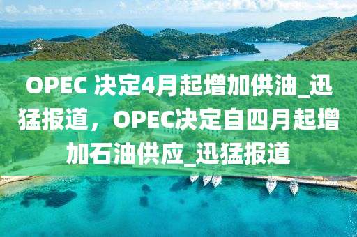 OPEC 決定4月起增加供油_迅猛報道，OPEC決定自四月起增加石油供應_迅猛報道