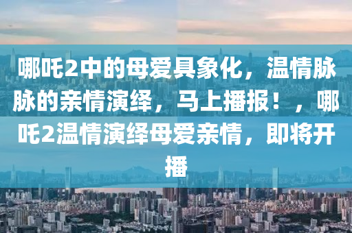 哪吒2中的母愛具象化，溫情脈脈的親情演繹，馬上播報(bào)！，哪吒2溫情演繹母愛親情，即將開播液壓動(dòng)力機(jī)械,元件制造