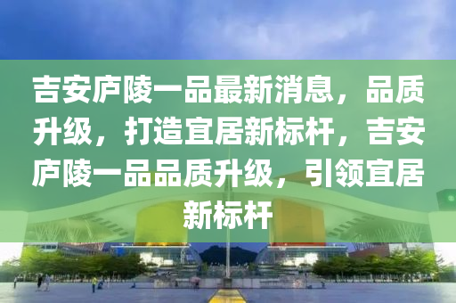 吉安廬陵一品最新消息，品質(zhì)升級，打造宜居新標(biāo)桿，吉安廬陵一品品質(zhì)升級，引領(lǐng)宜居新標(biāo)桿