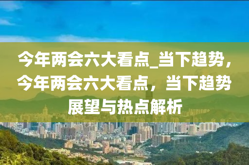 今年兩會(huì)六大看點(diǎn)_當(dāng)下趨勢(shì)，今年兩會(huì)六大看點(diǎn)，當(dāng)下趨勢(shì)展望與熱點(diǎn)解析