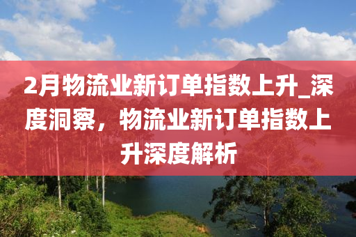 2月物流業(yè)新訂單指數(shù)上升_深度洞察，物流業(yè)新訂單指數(shù)上升深度解析