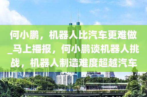 何小鵬，機器人比汽車更難做_馬上播報，何小鵬談機器人挑戰(zhàn)，機器人制造難度液壓動力機械,元件制造超越汽車