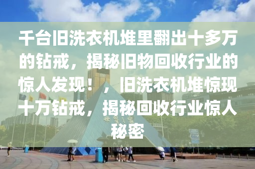 千臺舊洗衣機(jī)堆里翻出十多萬的鉆戒，揭秘舊物回收行業(yè)的驚人發(fā)現(xiàn)！，舊洗衣機(jī)堆驚現(xiàn)十萬鉆戒，液壓動力機(jī)械,元件制造揭秘回收行業(yè)驚人秘密