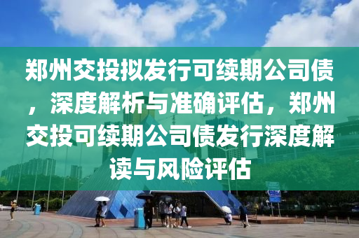 鄭州交投擬發(fā)行可續(xù)期公司債，深度解析與準確評估，鄭州交投可續(xù)期公司債發(fā)行深度解讀與風險評估