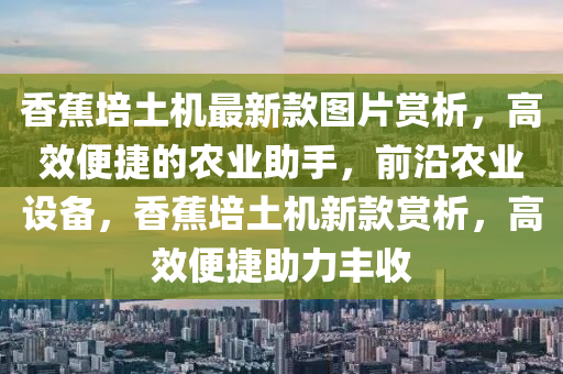 香蕉培土機(jī)最新款圖片賞析，高效便捷的農(nóng)業(yè)助手，前沿農(nóng)業(yè)設(shè)備，香蕉培土機(jī)新款賞析，高效便捷助力豐收